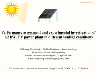 December 10, 2013

Performance assessment and experimental investigation of
1.2 kWp PV power plant in different loading conditions
Subhadeep Bhattacharjee, Shubhashish Bhakta, Shantanu Acharya
Department of Electrical Engineering
National Institute of Technology (NIT), Agartala, India
E-mail: subhadeep_bhattacharjee@yahoo.co.in

IVth International Conference on Advances in Energy Research (ICAER 2013), IIT Bombay
1

 