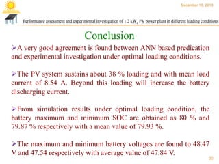 December 10, 2013

Performance assessment and experimental investigation of 1.2 kWp PV power plant in different loading conditions

Conclusion
A very good agreement is found between ANN based predication
and experimental investigation under optimal loading conditions.
The PV system sustains about 38 % loading and with mean load
current of 8.54 A. Beyond this loading will increase the battery
discharging current.
From simulation results under optimal loading condition, the
battery maximum and minimum SOC are obtained as 80 % and
79.87 % respectively with a mean value of 79.93 %.
The maximum and minimum battery voltages are found to 48.47
V and 47.54 respectively with average value of 47.84 V.
20

 