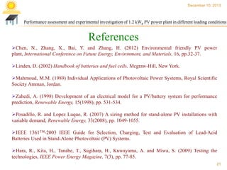 December 10, 2013

Performance assessment and experimental investigation of 1.2 kWp PV power plant in different loading conditions

References
Chen, N., Zhang, X., Bai, Y. and Zhang, H. (2012) Environmental friendly PV power
plant, International Conference on Future Energy, Environment, and Materials, 16, pp.32-37.
Linden, D. (2002) Handbook of batteries and fuel cells, Mcgraw-Hill, New York.
Mahmoud, M.M. (1989) Individual Applications of Photovoltaic Power Systems, Royal Scientific
Society Amman, Jordan.

Zahedi, A. (1998) Development of an electrical model for a PV/battery system for performance
prediction, Renewable Energy, 15(1998), pp. 531-534.
Posadillo, R. and Lopez Luque, R. (2007) A sizing method for stand-alone PV installations with
variable demand, Renewable Energy, 33(2008), pp. 1049-1055.

IEEE 1361TM-2003 IEEE Guide for Selection, Charging, Test and Evaluation of Lead-Acid
Batteries Used in Stand-Alone Photovoltaic (PV) Systems.
Hara, R., Kita, H., Tanabe, T., Sugihara, H., Kuwayama, A. and Miwa, S. (2009) Testing the
technologies, IEEE Power Energy Magazine, 7(3), pp. 77-85.
21

 