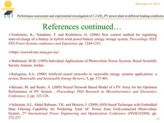 December 10, 2013

Performance assessment and experimental investigation of 1.2 kWp PV power plant in different loading conditions

References continued…
Yoshimoto, K., Nanahara, T. and Koshimizu, G. (2006) New control method for regulating
state-of-charge of a battery in hybrid wind power/battery energy storage system, Proceedings IEEE
PES Power Systems conference and Exposition, pp. 1244-1251.
https://eosweb.larc.nasa.gov/sse/
Mahmoud, M.M. (1989) Individual Applications of Photovoltaic Power Systems, Royal Scientific
Society Amman, Jordan.
Kalogirou, S.A. (2000) Artificial neural networks in renewable energy systems applications: a
review, Renewable and Sustainable Energy Reviews, 5, pp. 373-401.
Balzani, M. and Reatti, A. (2005) Neural Network Based Model of a PV Array for the Optimum
Performance of PV System , Proceedings PhD Research in Microelectronics and Electronics
Conference, 2, pp. 123-126.
Sulaiman, S.I., Abdul Rahman, T.K. and Musirin, I. (2008) ANN-based Technique with Embedded
Data Filtering Capability for Predicting Total AC Power from Grid-connected Photovoltaic
System, 2nd International Power Engineering and Optimization Conference (PEOCO2008), pp.
272-277
22

 