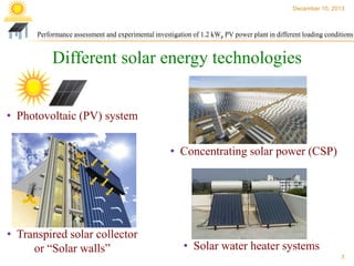 December 10, 2013

Performance assessment and experimental investigation of 1.2 kWp PV power plant in different loading conditions

Different solar energy technologies
• Photovoltaic (PV) system
• Concentrating solar power (CSP)

• Transpired solar collector
or “Solar walls”

• Solar water heater systems
3

 