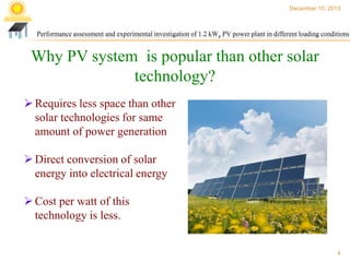 December 10, 2013

Performance assessment and experimental investigation of 1.2 kWp PV power plant in different loading conditions

Why PV system is popular than other solar
technology?
 Requires less space than other
solar technologies for same
amount of power generation

 Direct conversion of solar
energy into electrical energy
 Cost per watt of this
technology is less.

4

 