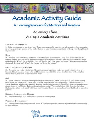 Academic Activity Guide
           A Learning Resource for Mentors and Mentees

                                     An excerpt from...
                         101 Simple Academic Activities

Language and Writing
1. Write a restaurant or movie review. To prepare, you might want to read a few reviews (in a magazine
or newspaper) to get a sense of the style, then go to a movie or restaurant and write up your thoughts and
impressions.

Math
26. Sharpen your probability and math skills through a game of cards. Play card games like “21” to
develop speedy addition skills. Learn about probability through rolling a pair of dice or drawing from a
deck of cards. What’s the probability that you’ll roll a six? How about two sixes? What’s the probability
that you’ll draw an ace? What’s the chance you’ll win the lottery?

SociaL StudieS and hiStory
39. Become a pop culture historian. Research a music type (pop, rock, rap, country, jazz) a type of
fashion, film, television, visual arts, and become an expert in this area. Combine this with a trip to a
movie theater, museum, or a local record store.

art
59. Be an architect. Using a bird’s eye view (view from above), draw a floor plan of your home (or any
other place you know well). Use a ruler to make straight lines and right angles. Include things like
where doors and windows are located. You can also include furniture, if you like. Next, try drawing your
dream house or clubhouse. Let your imagination wander. You can include a slide from the backdoor
that empties into a pool, an elevator that encircles your house, or a spiral staircase that leads to a rooftop
garden!

naturaL ScienceS and heaLth
65. Explore the night sky. Learn about constellations together.

PerSonaL deveLoPMent
92. Have your mentee visit your work place. If this is not possible, arrange a job shadowing opportunity
for your mentee.




                                              MENTORING INSTITUTE
 