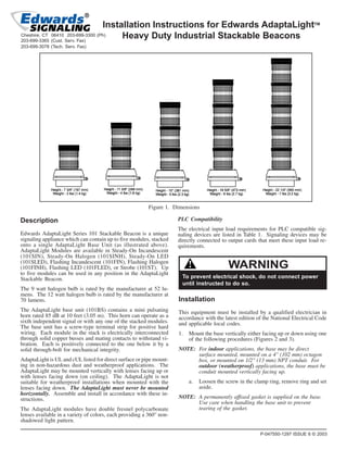 Installation Instructions for Edwards AdaptaLightTM
Heavy Duty Industrial Stackable Beacons
Figure 1. Dimensions
Description
Edwards AdaptaLight Series 101 Stackable Beacon is a unique
signaling appliance which can contain up to five modules, stacked
onto a single AdaptaLight Base Unit (as illustrated above).
AdaptaLight Modules are available in Steady-On Incandescent
(101SIN), Steady-On Halogen (101SINH), Steady-On LED
(101SLED), Flashing Incandescent (101FIN), Flashing Halogen
(101FINH), Flashing LED (101FLED), or Strobe (101ST). Up
to five modules can be used in any position in the AdaptaLight
Stackable Beacon.
The 9 watt halogen bulb is rated by the manufacturer at 52 lu-
mens. The 12 watt halogen bulb is rated by the manufacturer at
70 lumens.
The AdaptaLight base unit (101BS) contains a mini pulsating
horn rated 85 dB at 10 feet (3.05 m). This horn can operate as a
sixth independent signal or with any one of the stacked modules.
The base unit has a screw-type terminal strip for positive hard
wiring. Each module in the stack is electrically interconnected
through solid copper busses and mating contacts to withstand vi-
bration. Each is positively connected to the one below it by a
solid through-bolt for mechanical integrity.
AdaptaLight is UL and cUL listed for direct surface or pipe mount-
ing in non-hazardous dust and weatherproof applications. The
AdaptaLight may be mounted vertically with lenses facing up or
with lenses facing down (on ceiling). The AdaptaLight is not
suitable for weatherproof installations when mounted with the
lenses facing down. The AdaptaLight must never be mounted
horizontally. Assemble and install in accordance with these in-
structions.
The AdaptaLight modules have double fresnel polycarbonate
lenses available in a variety of colors, each providing a 360° non-
shadowed light pattern.
PLC Compatibility
The electrical input load requirements for PLC compatible sig-
naling devices are listed in Table 1. Signaling devices may be
directly connected to output cards that meet these input load re-
quirements.
To prevent electrical shock, do not connect power
until instructed to do so.
WARNING
Installation
This equipment must be installed by a qualified electrician in
accordance with the latest edition of the National Electrical Code
and applicable local codes.
1. Mount the base vertically either facing up or down using one
of the following procedures (Figures 2 and 3).
NOTE: For indoor applications, the base may be direct
surface mounted, mounted on a 4" (102 mm) octagon
box, or mounted on 1/2" (13 mm) NPT conduit. For
outdoor (weatherproof) applications, the base must be
conduit mounted vertically facing up.
a. Loosen the screw in the clamp ring, remove ring and set
aside.
NOTE: A permanently affixed gasket is supplied on the base.
Use care when handling the base unit to prevent
tearing of the gasket.
P-047550-1297 ISSUE 6 © 2003
Cheshire, CT 06410 203-699-3300 (Ph)
203-699-3365 (Cust. Serv. Fax)
203-699-3078 (Tech. Serv. Fax)
 