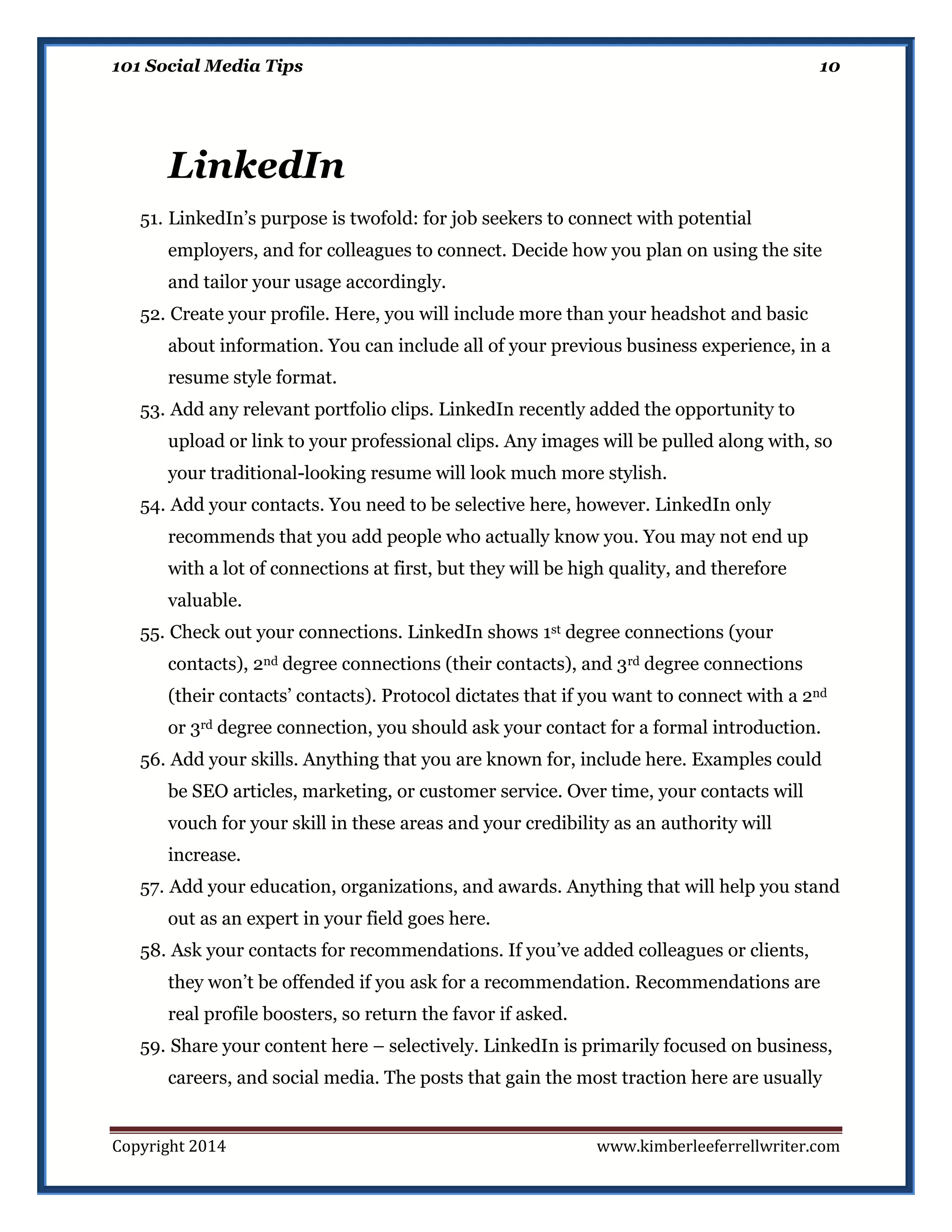 101 Social Media Tips

10

LinkedIn
51. LinkedIn’s purpose is twofold: for job seekers to connect with potential
employers, and for colleagues to connect. Decide how you plan on using the site
and tailor your usage accordingly.
52. Create your profile. Here, you will include more than your headshot and basic
about information. You can include all of your previous business experience, in a
resume style format.
53. Add any relevant portfolio clips. LinkedIn recently added the opportunity to
upload or link to your professional clips. Any images will be pulled along with, so
your traditional-looking resume will look much more stylish.
54. Add your contacts. You need to be selective here, however. LinkedIn only
recommends that you add people who actually know you. You may not end up
with a lot of connections at first, but they will be high quality, and therefore
valuable.
55. Check out your connections. LinkedIn shows 1st degree connections (your
contacts), 2nd degree connections (their contacts), and 3rd degree connections
(their contacts’ contacts). Protocol dictates that if you want to connect with a 2nd
or 3rd degree connection, you should ask your contact for a formal introduction.
56. Add your skills. Anything that you are known for, include here. Examples could
be SEO articles, marketing, or customer service. Over time, your contacts will
vouch for your skill in these areas and your credibility as an authority will
increase.
57. Add your education, organizations, and awards. Anything that will help you stand
out as an expert in your field goes here.
58. Ask your contacts for recommendations. If you’ve added colleagues or clients,
they won’t be offended if you ask for a recommendation. Recommendations are
real profile boosters, so return the favor if asked.
59. Share your content here – selectively. LinkedIn is primarily focused on business,
careers, and social media. The posts that gain the most traction here are usually

Copyright 2014

www.kimberleeferrellwriter.com

 