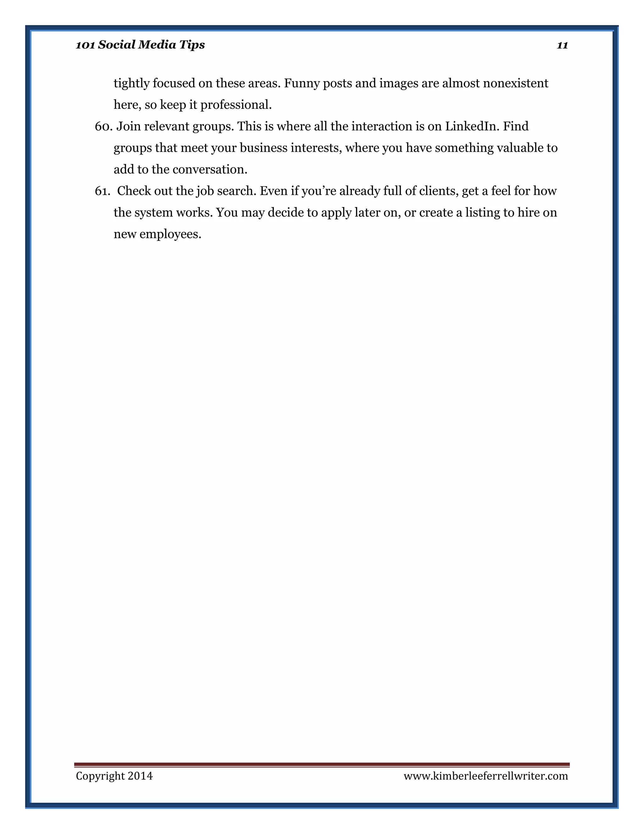 101 Social Media Tips

11

tightly focused on these areas. Funny posts and images are almost nonexistent
here, so keep it professional.
60. Join relevant groups. This is where all the interaction is on LinkedIn. Find
groups that meet your business interests, where you have something valuable to
add to the conversation.
61. Check out the job search. Even if you’re already full of clients, get a feel for how
the system works. You may decide to apply later on, or create a listing to hire on
new employees.

Copyright 2014

www.kimberleeferrellwriter.com

 
