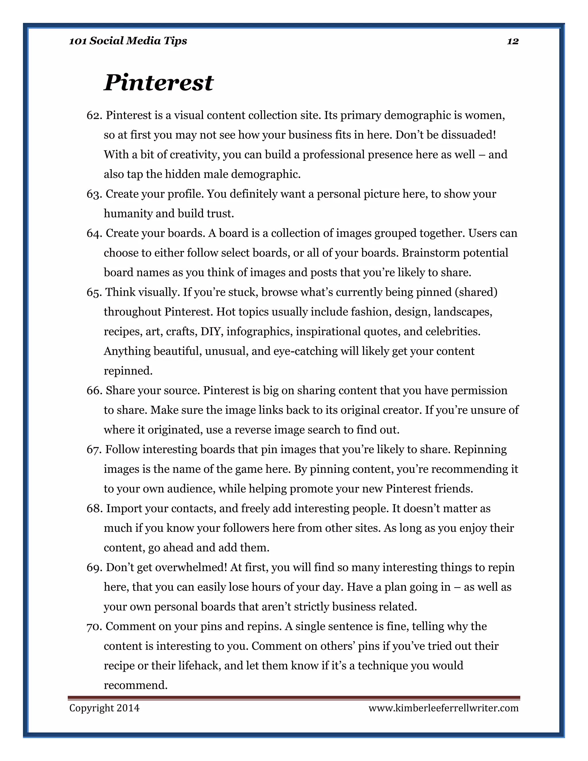 101 Social Media Tips

12

Pinterest
62. Pinterest is a visual content collection site. Its primary demographic is women,
so at first you may not see how your business fits in here. Don’t be dissuaded!
With a bit of creativity, you can build a professional presence here as well – and
also tap the hidden male demographic.
63. Create your profile. You definitely want a personal picture here, to show your
humanity and build trust.
64. Create your boards. A board is a collection of images grouped together. Users can
choose to either follow select boards, or all of your boards. Brainstorm potential
board names as you think of images and posts that you’re likely to share.
65. Think visually. If you’re stuck, browse what’s currently being pinned (shared)
throughout Pinterest. Hot topics usually include fashion, design, landscapes,
recipes, art, crafts, DIY, infographics, inspirational quotes, and celebrities.
Anything beautiful, unusual, and eye-catching will likely get your content
repinned.
66. Share your source. Pinterest is big on sharing content that you have permission
to share. Make sure the image links back to its original creator. If you’re unsure of
where it originated, use a reverse image search to find out.
67. Follow interesting boards that pin images that you’re likely to share. Repinning
images is the name of the game here. By pinning content, you’re recommending it
to your own audience, while helping promote your new Pinterest friends.
68. Import your contacts, and freely add interesting people. It doesn’t matter as
much if you know your followers here from other sites. As long as you enjoy their
content, go ahead and add them.
69. Don’t get overwhelmed! At first, you will find so many interesting things to repin
here, that you can easily lose hours of your day. Have a plan going in – as well as
your own personal boards that aren’t strictly business related.
70. Comment on your pins and repins. A single sentence is fine, telling why the
content is interesting to you. Comment on others’ pins if you’ve tried out their
recipe or their lifehack, and let them know if it’s a technique you would
recommend.
Copyright 2014

www.kimberleeferrellwriter.com

 