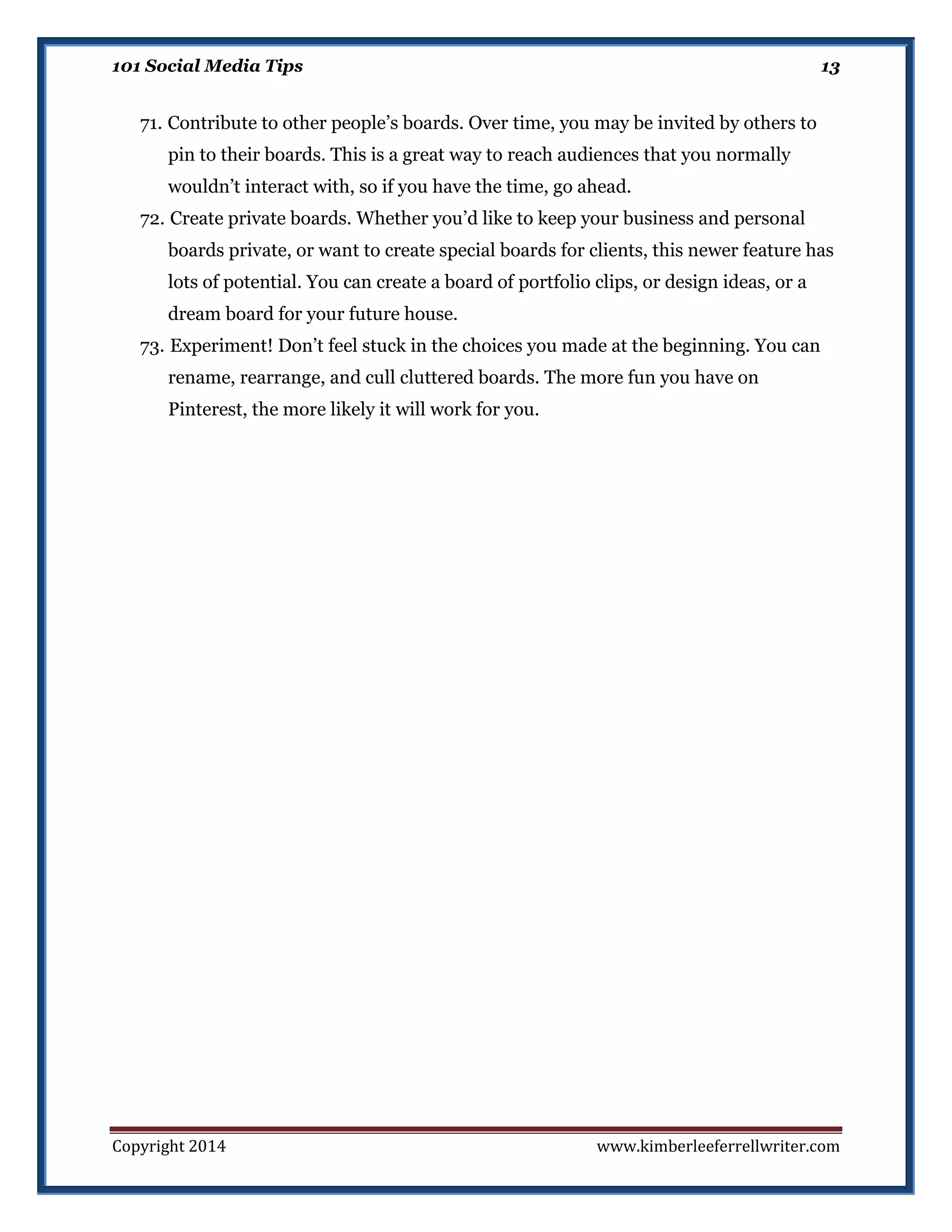 101 Social Media Tips

13

71. Contribute to other people’s boards. Over time, you may be invited by others to
pin to their boards. This is a great way to reach audiences that you normally
wouldn’t interact with, so if you have the time, go ahead.
72. Create private boards. Whether you’d like to keep your business and personal
boards private, or want to create special boards for clients, this newer feature has
lots of potential. You can create a board of portfolio clips, or design ideas, or a
dream board for your future house.
73. Experiment! Don’t feel stuck in the choices you made at the beginning. You can
rename, rearrange, and cull cluttered boards. The more fun you have on
Pinterest, the more likely it will work for you.

Copyright 2014

www.kimberleeferrellwriter.com

 