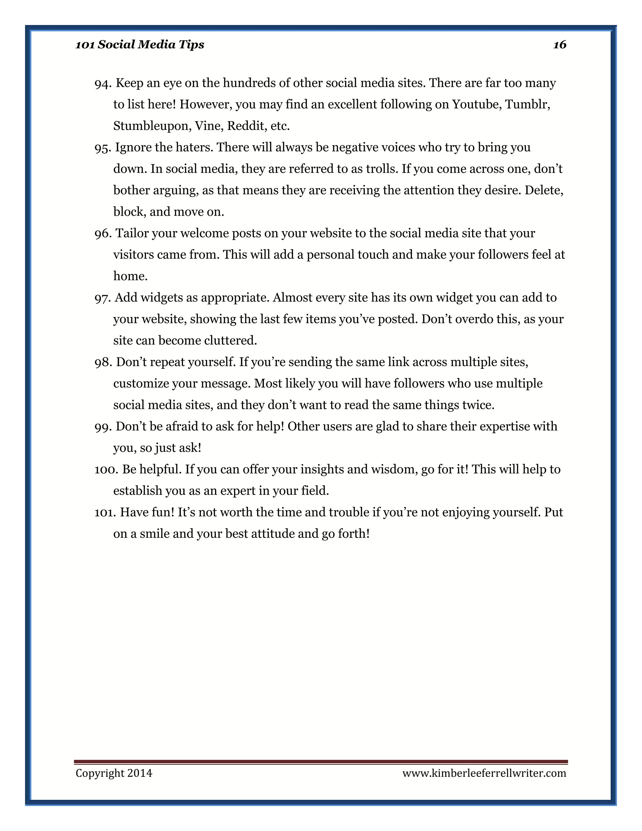 101 Social Media Tips

16

94. Keep an eye on the hundreds of other social media sites. There are far too many
to list here! However, you may find an excellent following on Youtube, Tumblr,
Stumbleupon, Vine, Reddit, etc.
95. Ignore the haters. There will always be negative voices who try to bring you
down. In social media, they are referred to as trolls. If you come across one, don’t
bother arguing, as that means they are receiving the attention they desire. Delete,
block, and move on.
96. Tailor your welcome posts on your website to the social media site that your
visitors came from. This will add a personal touch and make your followers feel at
home.
97. Add widgets as appropriate. Almost every site has its own widget you can add to
your website, showing the last few items you’ve posted. Don’t overdo this, as your
site can become cluttered.
98. Don’t repeat yourself. If you’re sending the same link across multiple sites,
customize your message. Most likely you will have followers who use multiple
social media sites, and they don’t want to read the same things twice.
99. Don’t be afraid to ask for help! Other users are glad to share their expertise with
you, so just ask!
100. Be helpful. If you can offer your insights and wisdom, go for it! This will help to
establish you as an expert in your field.
101. Have fun! It’s not worth the time and trouble if you’re not enjoying yourself. Put
on a smile and your best attitude and go forth!

Copyright 2014

www.kimberleeferrellwriter.com

 