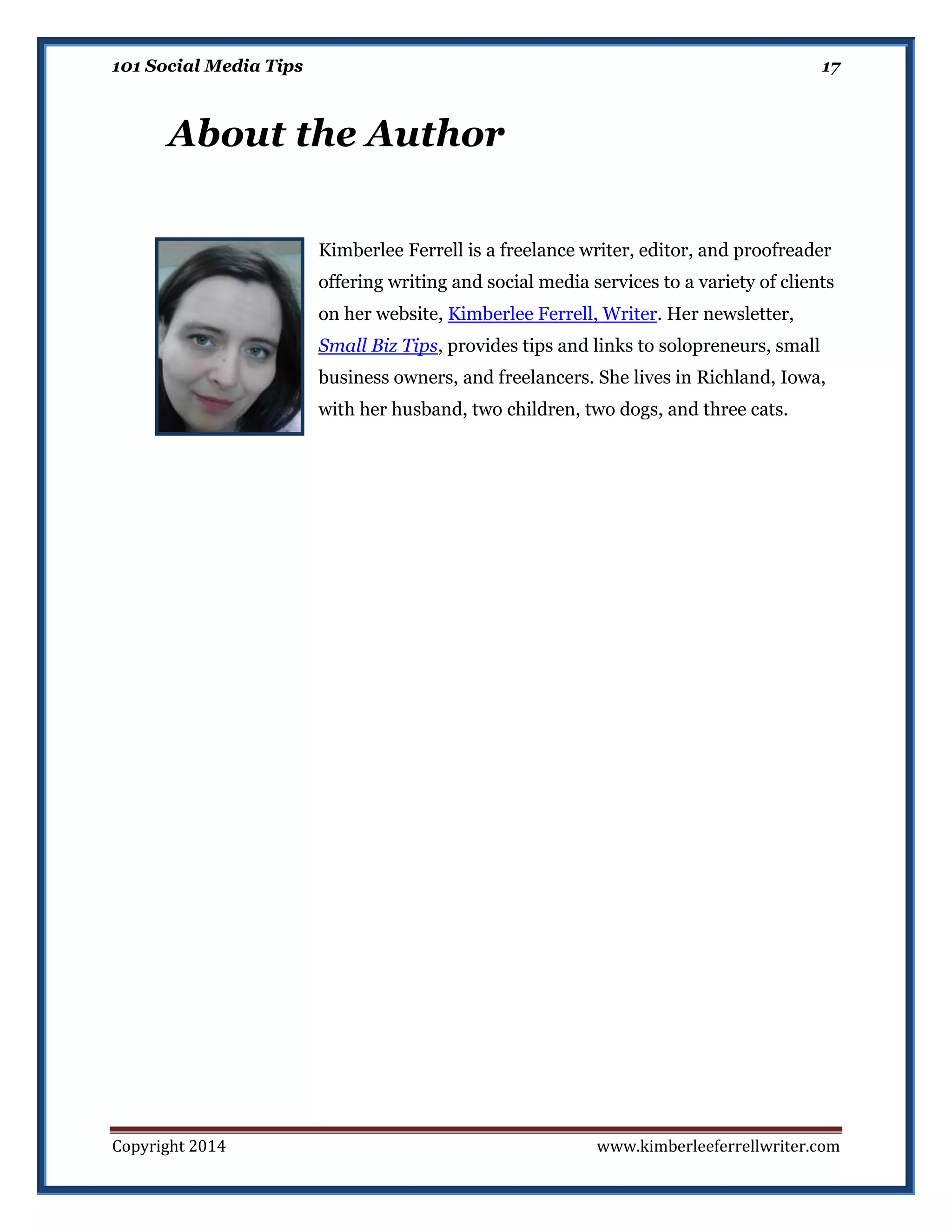 101 Social Media Tips

17

About the Author
Kimberlee Ferrell is a freelance writer, editor, and proofreader
offering writing and social media services to a variety of clients
on her website, Kimberlee Ferrell, Writer. Her newsletter,
Small Biz Tips, provides tips and links to solopreneurs, small
business owners, and freelancers. She lives in Richland, Iowa,
with her husband, two children, two dogs, and three cats.

Copyright 2014

www.kimberleeferrellwriter.com

 