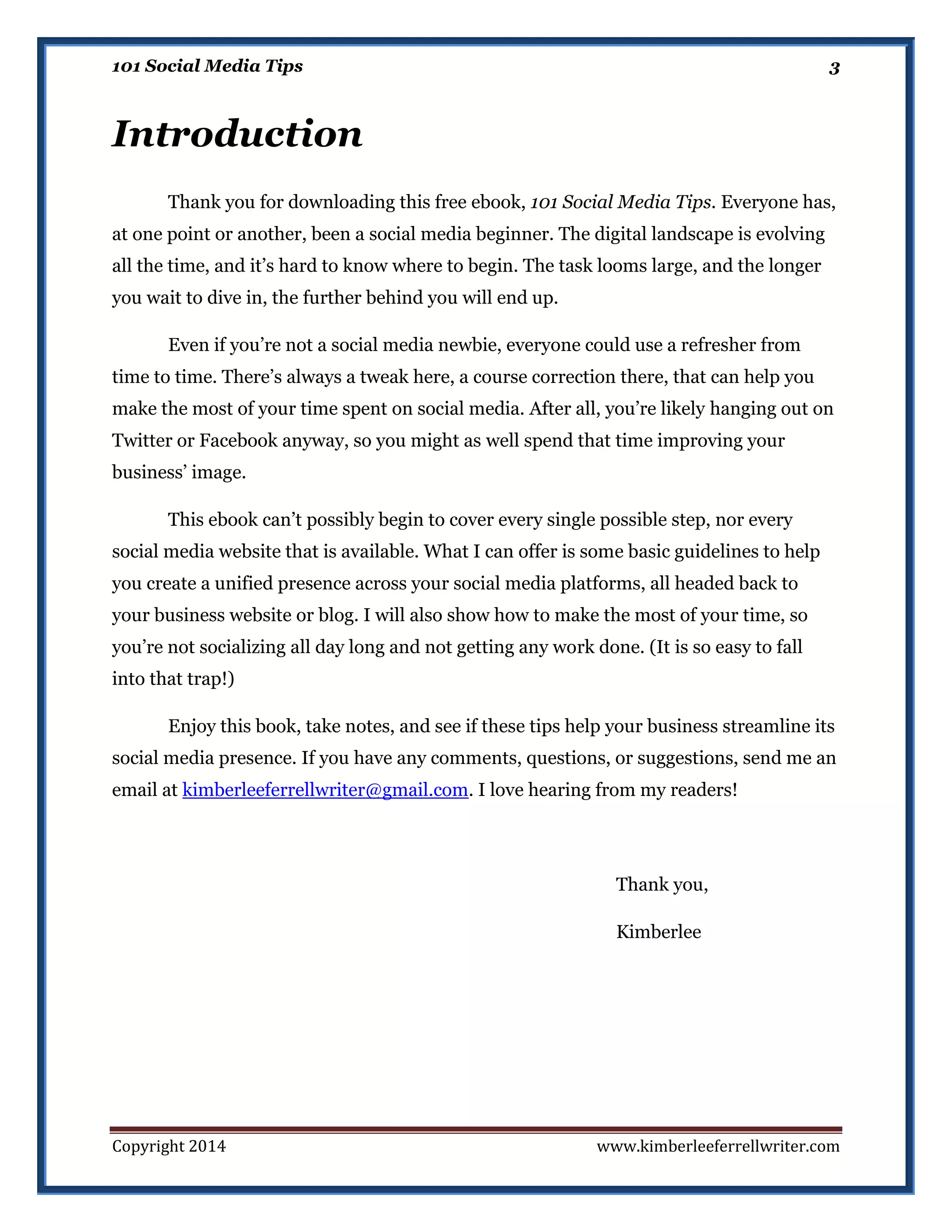 101 Social Media Tips

3

Introduction
Thank you for downloading this free ebook, 101 Social Media Tips. Everyone has,
at one point or another, been a social media beginner. The digital landscape is evolving
all the time, and it’s hard to know where to begin. The task looms large, and the longer
you wait to dive in, the further behind you will end up.
Even if you’re not a social media newbie, everyone could use a refresher from
time to time. There’s always a tweak here, a course correction there, that can help you
make the most of your time spent on social media. After all, you’re likely hanging out on
Twitter or Facebook anyway, so you might as well spend that time improving your
business’ image.
This ebook can’t possibly begin to cover every single possible step, nor every
social media website that is available. What I can offer is some basic guidelines to help
you create a unified presence across your social media platforms, all headed back to
your business website or blog. I will also show how to make the most of your time, so
you’re not socializing all day long and not getting any work done. (It is so easy to fall
into that trap!)
Enjoy this book, take notes, and see if these tips help your business streamline its
social media presence. If you have any comments, questions, or suggestions, send me an
email at kimberleeferrellwriter@gmail.com. I love hearing from my readers!

Thank you,
Kimberlee

Copyright 2014

www.kimberleeferrellwriter.com

 