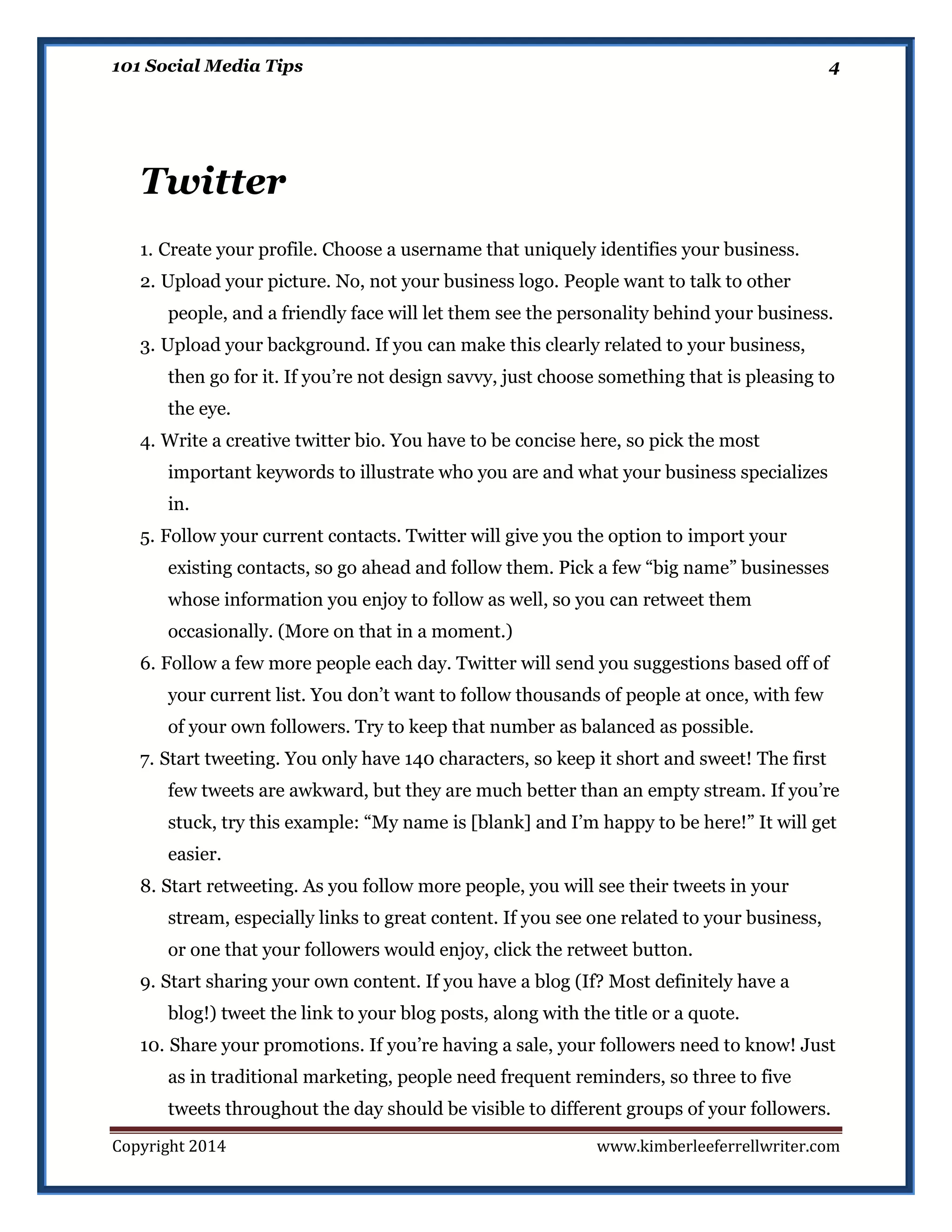 101 Social Media Tips

4

Twitter
1. Create your profile. Choose a username that uniquely identifies your business.
2. Upload your picture. No, not your business logo. People want to talk to other
people, and a friendly face will let them see the personality behind your business.
3. Upload your background. If you can make this clearly related to your business,
then go for it. If you’re not design savvy, just choose something that is pleasing to
the eye.
4. Write a creative twitter bio. You have to be concise here, so pick the most
important keywords to illustrate who you are and what your business specializes
in.
5. Follow your current contacts. Twitter will give you the option to import your
existing contacts, so go ahead and follow them. Pick a few “big name” businesses
whose information you enjoy to follow as well, so you can retweet them
occasionally. (More on that in a moment.)
6. Follow a few more people each day. Twitter will send you suggestions based off of
your current list. You don’t want to follow thousands of people at once, with few
of your own followers. Try to keep that number as balanced as possible.
7. Start tweeting. You only have 140 characters, so keep it short and sweet! The first
few tweets are awkward, but they are much better than an empty stream. If you’re
stuck, try this example: “My name is [blank] and I’m happy to be here!” It will get
easier.
8. Start retweeting. As you follow more people, you will see their tweets in your
stream, especially links to great content. If you see one related to your business,
or one that your followers would enjoy, click the retweet button.
9. Start sharing your own content. If you have a blog (If? Most definitely have a
blog!) tweet the link to your blog posts, along with the title or a quote.
10. Share your promotions. If you’re having a sale, your followers need to know! Just
as in traditional marketing, people need frequent reminders, so three to five
tweets throughout the day should be visible to different groups of your followers.
Copyright 2014

www.kimberleeferrellwriter.com

 