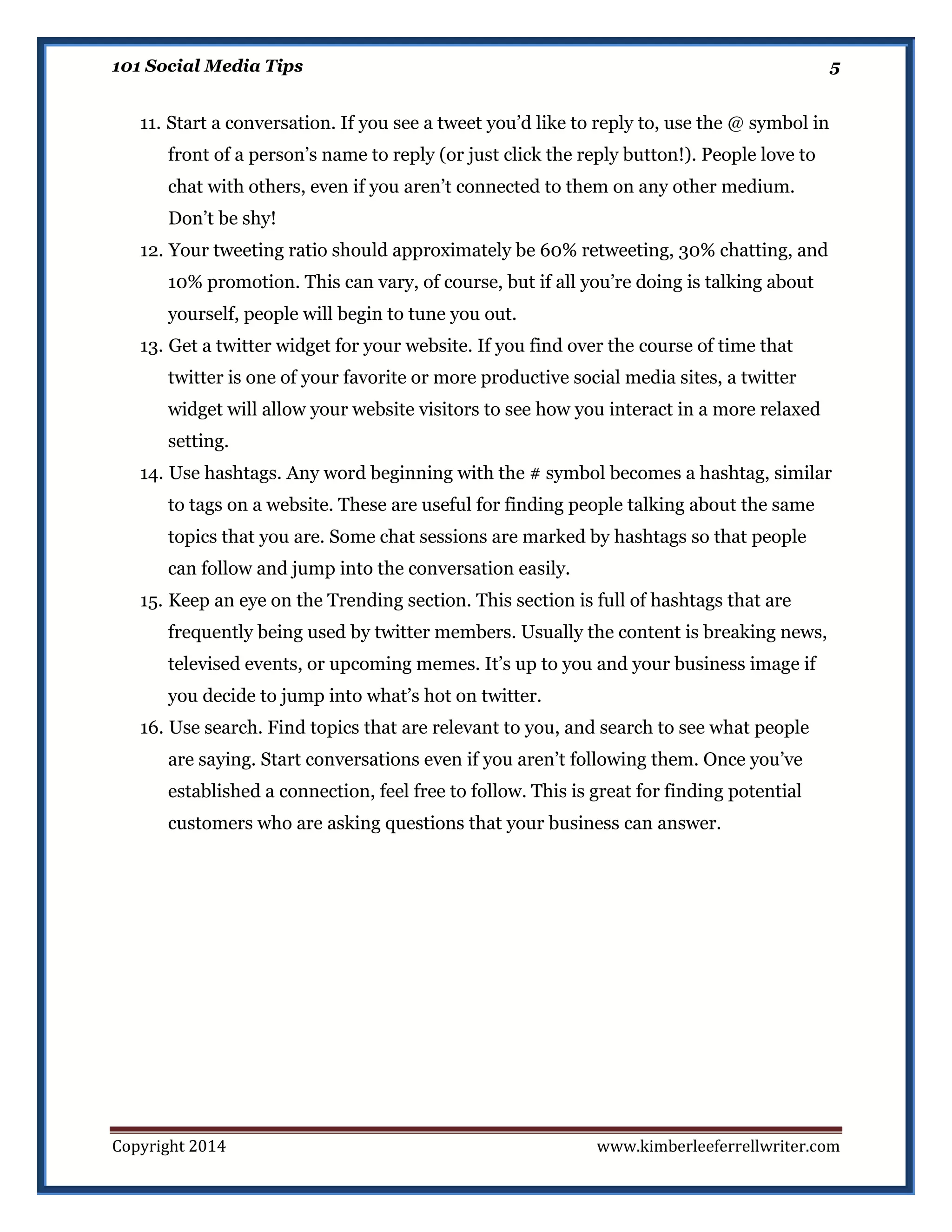 101 Social Media Tips

5

11. Start a conversation. If you see a tweet you’d like to reply to, use the @ symbol in
front of a person’s name to reply (or just click the reply button!). People love to
chat with others, even if you aren’t connected to them on any other medium.
Don’t be shy!
12. Your tweeting ratio should approximately be 60% retweeting, 30% chatting, and
10% promotion. This can vary, of course, but if all you’re doing is talking about
yourself, people will begin to tune you out.
13. Get a twitter widget for your website. If you find over the course of time that
twitter is one of your favorite or more productive social media sites, a twitter
widget will allow your website visitors to see how you interact in a more relaxed
setting.
14. Use hashtags. Any word beginning with the # symbol becomes a hashtag, similar
to tags on a website. These are useful for finding people talking about the same
topics that you are. Some chat sessions are marked by hashtags so that people
can follow and jump into the conversation easily.
15. Keep an eye on the Trending section. This section is full of hashtags that are
frequently being used by twitter members. Usually the content is breaking news,
televised events, or upcoming memes. It’s up to you and your business image if
you decide to jump into what’s hot on twitter.
16. Use search. Find topics that are relevant to you, and search to see what people
are saying. Start conversations even if you aren’t following them. Once you’ve
established a connection, feel free to follow. This is great for finding potential
customers who are asking questions that your business can answer.

Copyright 2014

www.kimberleeferrellwriter.com

 