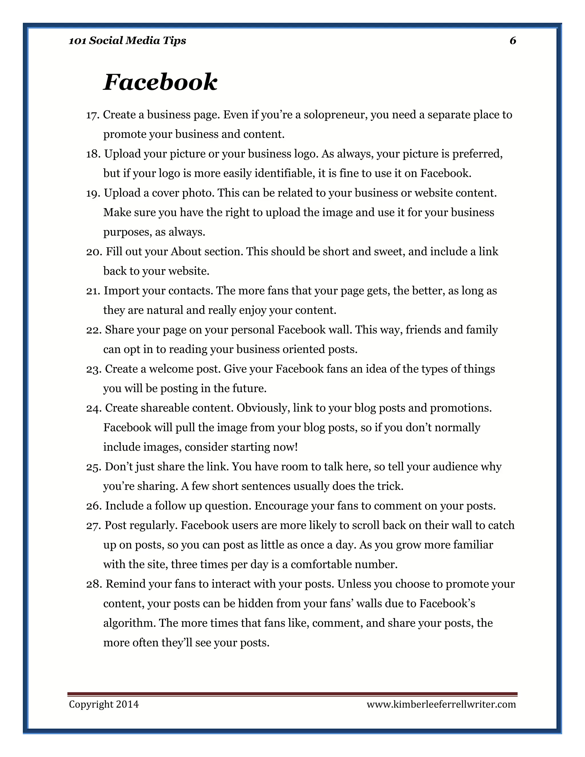 101 Social Media Tips

6

Facebook
17. Create a business page. Even if you’re a solopreneur, you need a separate place to
promote your business and content.
18. Upload your picture or your business logo. As always, your picture is preferred,
but if your logo is more easily identifiable, it is fine to use it on Facebook.
19. Upload a cover photo. This can be related to your business or website content.
Make sure you have the right to upload the image and use it for your business
purposes, as always.
20. Fill out your About section. This should be short and sweet, and include a link
back to your website.
21. Import your contacts. The more fans that your page gets, the better, as long as
they are natural and really enjoy your content.
22. Share your page on your personal Facebook wall. This way, friends and family
can opt in to reading your business oriented posts.
23. Create a welcome post. Give your Facebook fans an idea of the types of things
you will be posting in the future.
24. Create shareable content. Obviously, link to your blog posts and promotions.
Facebook will pull the image from your blog posts, so if you don’t normally
include images, consider starting now!
25. Don’t just share the link. You have room to talk here, so tell your audience why
you’re sharing. A few short sentences usually does the trick.
26. Include a follow up question. Encourage your fans to comment on your posts.
27. Post regularly. Facebook users are more likely to scroll back on their wall to catch
up on posts, so you can post as little as once a day. As you grow more familiar
with the site, three times per day is a comfortable number.
28. Remind your fans to interact with your posts. Unless you choose to promote your
content, your posts can be hidden from your fans’ walls due to Facebook’s
algorithm. The more times that fans like, comment, and share your posts, the
more often they’ll see your posts.

Copyright 2014

www.kimberleeferrellwriter.com

 