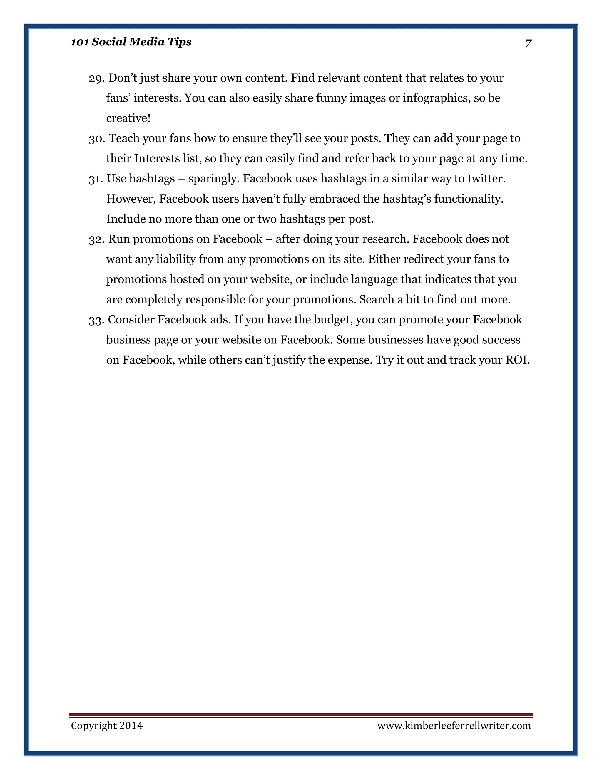 101 Social Media Tips

7

29. Don’t just share your own content. Find relevant content that relates to your
fans’ interests. You can also easily share funny images or infographics, so be
creative!
30. Teach your fans how to ensure they’ll see your posts. They can add your page to
their Interests list, so they can easily find and refer back to your page at any time.
31. Use hashtags – sparingly. Facebook uses hashtags in a similar way to twitter.
However, Facebook users haven’t fully embraced the hashtag’s functionality.
Include no more than one or two hashtags per post.
32. Run promotions on Facebook – after doing your research. Facebook does not
want any liability from any promotions on its site. Either redirect your fans to
promotions hosted on your website, or include language that indicates that you
are completely responsible for your promotions. Search a bit to find out more.
33. Consider Facebook ads. If you have the budget, you can promote your Facebook
business page or your website on Facebook. Some businesses have good success
on Facebook, while others can’t justify the expense. Try it out and track your ROI.

Copyright 2014

www.kimberleeferrellwriter.com

 