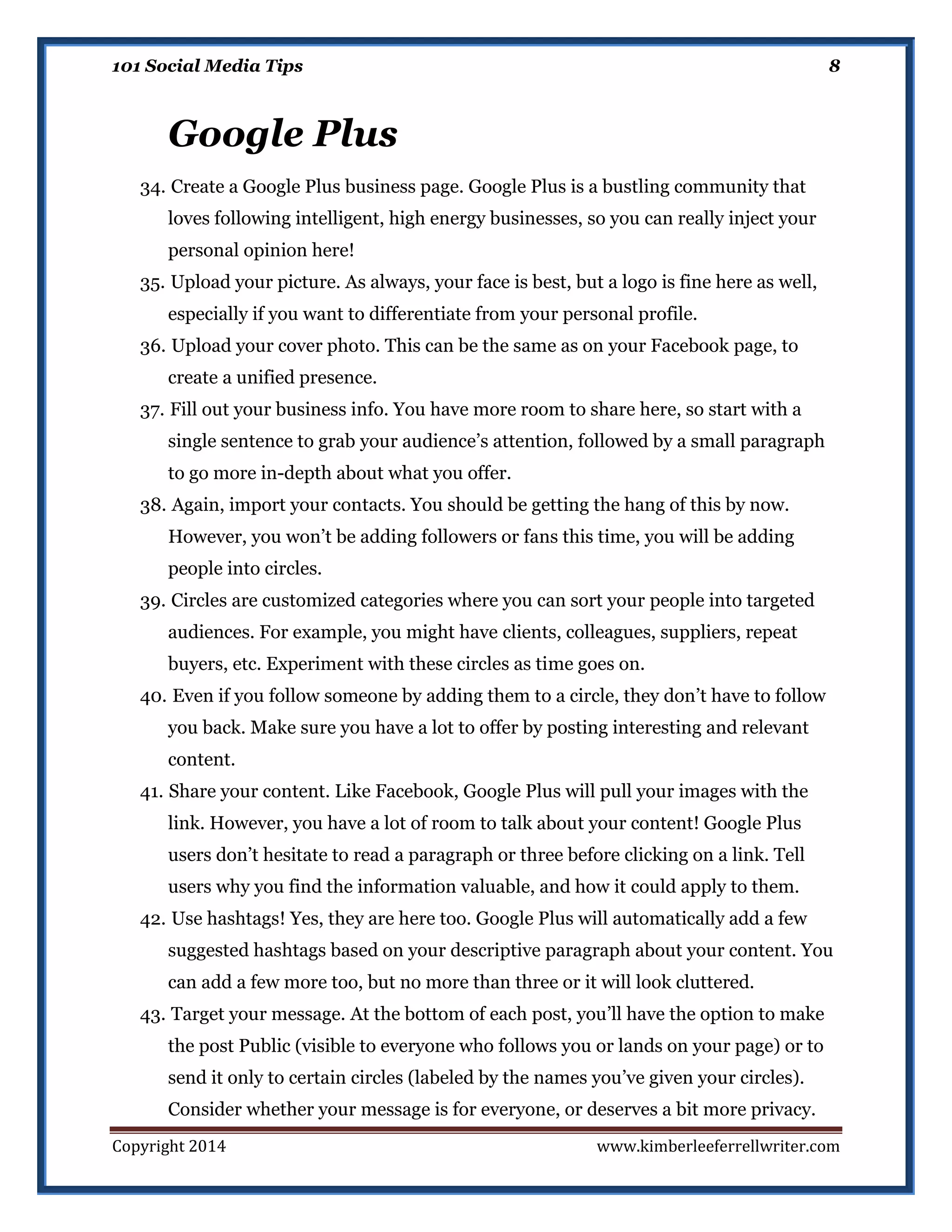 101 Social Media Tips

8

Google Plus
34. Create a Google Plus business page. Google Plus is a bustling community that
loves following intelligent, high energy businesses, so you can really inject your
personal opinion here!
35. Upload your picture. As always, your face is best, but a logo is fine here as well,
especially if you want to differentiate from your personal profile.
36. Upload your cover photo. This can be the same as on your Facebook page, to
create a unified presence.
37. Fill out your business info. You have more room to share here, so start with a
single sentence to grab your audience’s attention, followed by a small paragraph
to go more in-depth about what you offer.
38. Again, import your contacts. You should be getting the hang of this by now.
However, you won’t be adding followers or fans this time, you will be adding
people into circles.
39. Circles are customized categories where you can sort your people into targeted
audiences. For example, you might have clients, colleagues, suppliers, repeat
buyers, etc. Experiment with these circles as time goes on.
40. Even if you follow someone by adding them to a circle, they don’t have to follow
you back. Make sure you have a lot to offer by posting interesting and relevant
content.
41. Share your content. Like Facebook, Google Plus will pull your images with the
link. However, you have a lot of room to talk about your content! Google Plus
users don’t hesitate to read a paragraph or three before clicking on a link. Tell
users why you find the information valuable, and how it could apply to them.
42. Use hashtags! Yes, they are here too. Google Plus will automatically add a few
suggested hashtags based on your descriptive paragraph about your content. You
can add a few more too, but no more than three or it will look cluttered.
43. Target your message. At the bottom of each post, you’ll have the option to make
the post Public (visible to everyone who follows you or lands on your page) or to
send it only to certain circles (labeled by the names you’ve given your circles).
Consider whether your message is for everyone, or deserves a bit more privacy.
Copyright 2014

www.kimberleeferrellwriter.com

 