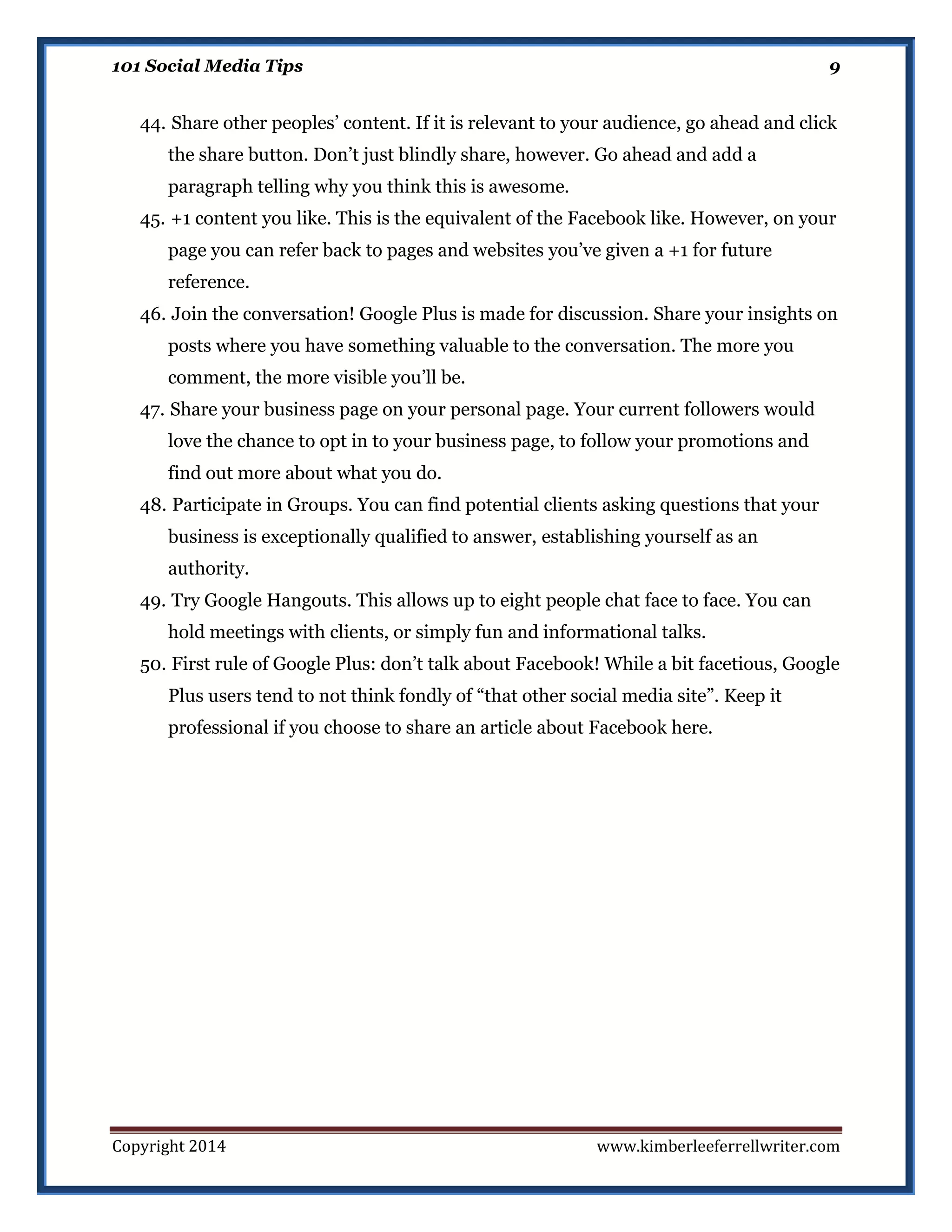 101 Social Media Tips

9

44. Share other peoples’ content. If it is relevant to your audience, go ahead and click
the share button. Don’t just blindly share, however. Go ahead and add a
paragraph telling why you think this is awesome.
45. +1 content you like. This is the equivalent of the Facebook like. However, on your
page you can refer back to pages and websites you’ve given a +1 for future
reference.
46. Join the conversation! Google Plus is made for discussion. Share your insights on
posts where you have something valuable to the conversation. The more you
comment, the more visible you’ll be.
47. Share your business page on your personal page. Your current followers would
love the chance to opt in to your business page, to follow your promotions and
find out more about what you do.
48. Participate in Groups. You can find potential clients asking questions that your
business is exceptionally qualified to answer, establishing yourself as an
authority.
49. Try Google Hangouts. This allows up to eight people chat face to face. You can
hold meetings with clients, or simply fun and informational talks.
50. First rule of Google Plus: don’t talk about Facebook! While a bit facetious, Google
Plus users tend to not think fondly of “that other social media site”. Keep it
professional if you choose to share an article about Facebook here.

Copyright 2014

www.kimberleeferrellwriter.com

 