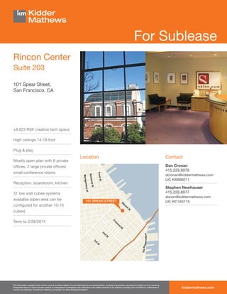 For Sublease
Rincon Center
Suite 203

101 Spear Street,
San Francisco, CA




±8,623 RSF creative tech space

High ceilings 14-18 foot

Plug & play
                                                                               Location                                                                                         Contact
Mostly open plan with 6 private
ofﬁces, 2 large private ofﬁces/                                                                                                                                                 Dan Cronan
                                                                                                                                                                                415.229.8979
small conference rooms
                                                                                                                                                                                dcronan@kiddermathews.com
                                                                                                                                                                                LIC #00898211
Reception, boardroom, kitchen
                                                                                                                                                                                Stephen Newhauser
31 low wall cubes systems                                                                                                                                                       415.229.8977
                                                                                                                                                                                steven@kiddermathews.com
available (open area can be                                                          101 SPEAR STREET                                                                           LIC #01345119
conﬁgured for another 10-16
cubes)

Term to 2/28/2014




This information supplied herein is from sources we deem reliable. It is provided without any representation, warranty or guarantee, expressed or implied as to its accuracy.
Prospective Buyer or Tenant should conduct an independent investigation and veriﬁcation of all matters deemed to be material, including, but not limited to, statements of
income and expenses. Consult your attorney, accountant, or other professional advisor.
                                                                                                                                                                                        kiddermathews.com
 