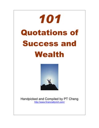 101
Quotations of
Success and
  Wealth




Handpicked and Compiled by PT Cheng
        http://www.financiallyrich.com/
 