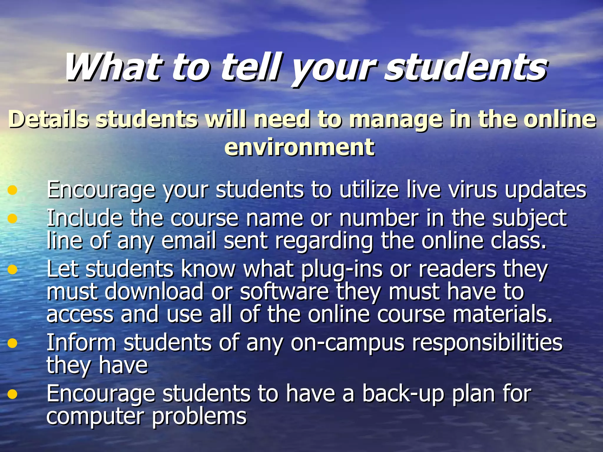 What to tell your students Encourage your students to utilize live virus updates  Include the course name or number in the subject line of any email sent regarding the online class. Let students know what plug-ins or readers they must download or software they must have to access and use all of the online course materials. Inform students of any on-campus responsibilities they have  Encourage students to have a back-up plan for computer problems  Details students will need to manage in the online environment   
