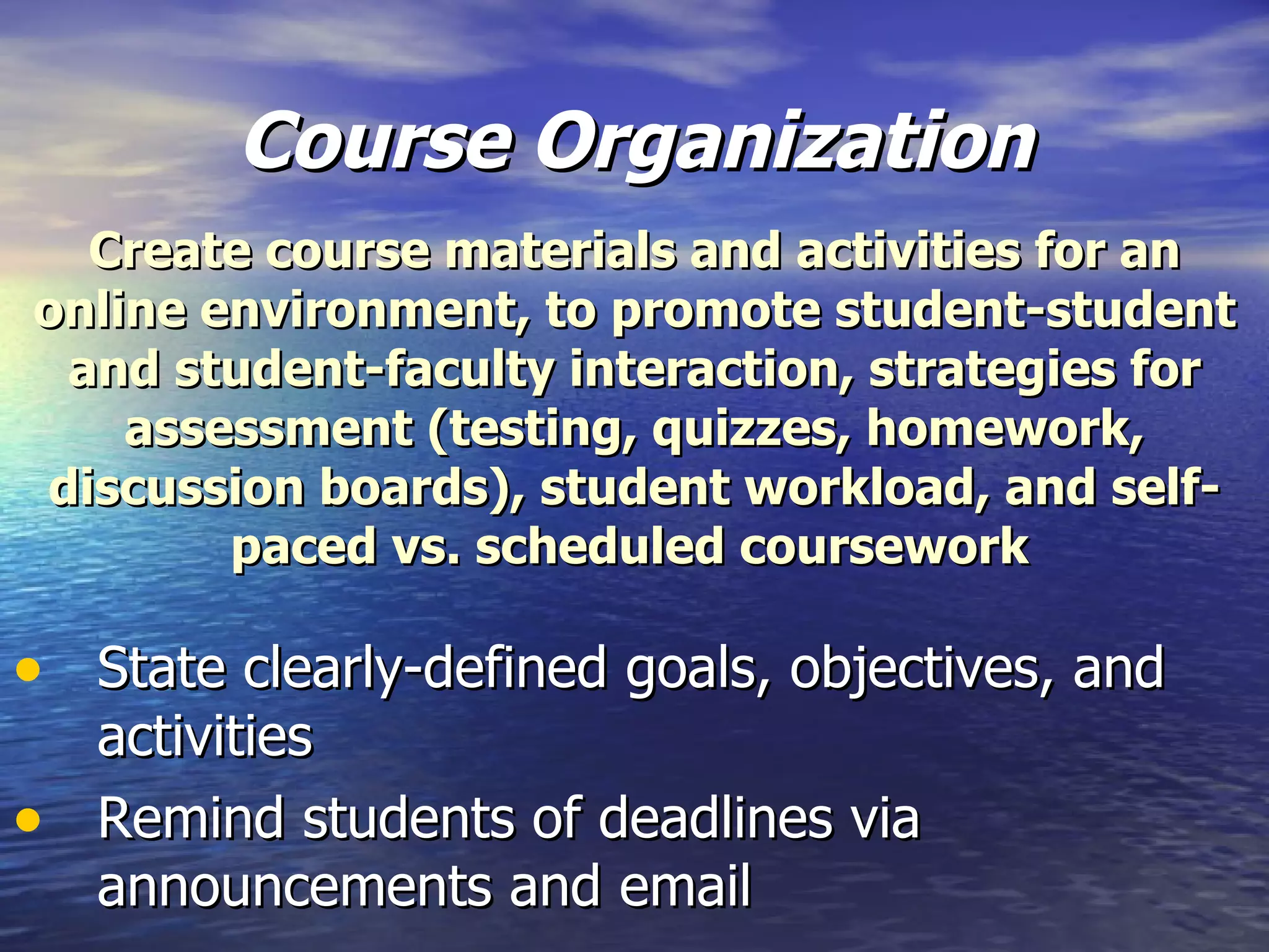 Course Organization State clearly-defined goals, objectives, and activities Remind students of deadlines via announcements and email Create course materials and activities for an online environment, to promote student-student and student-faculty interaction, strategies for assessment (testing, quizzes, homework, discussion boards), student workload, and self-paced vs. scheduled coursework   