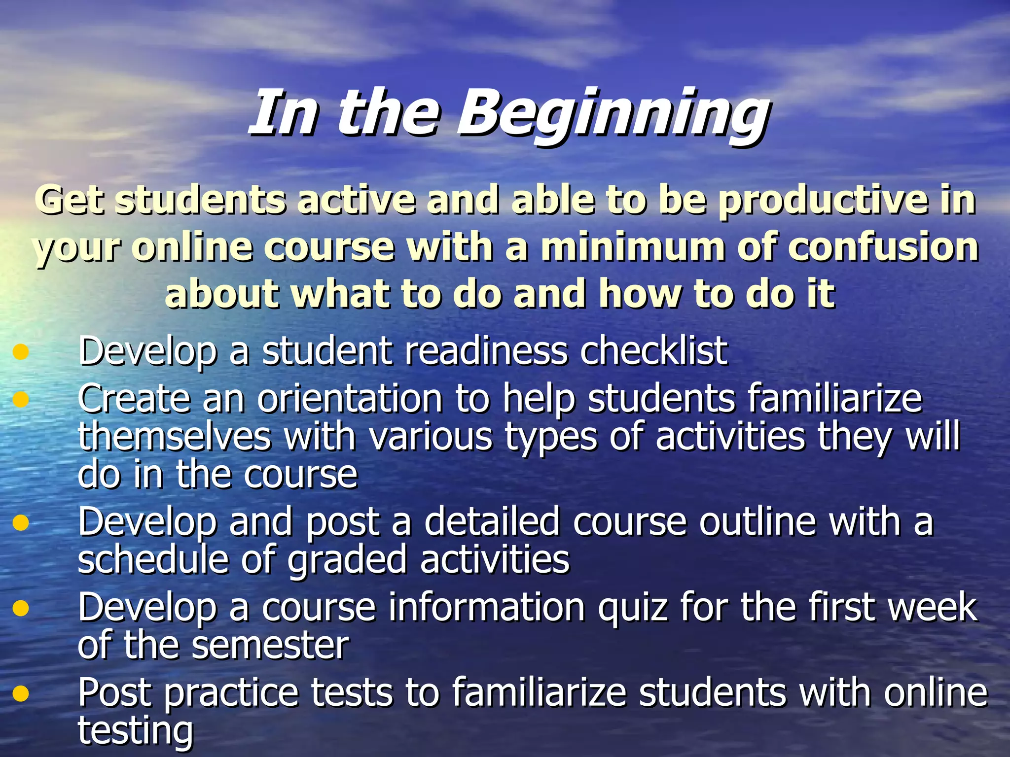 In the Beginning Develop a student readiness checklist Create an orientation to help students familiarize themselves with various types of activities they will do in the course Develop and post a detailed course outline with a schedule of graded activities Develop a course information quiz for the first week of the semester Post practice tests to familiarize students with online testing Get students active and able to be productive in your online course with a minimum of confusion about what to do and how to do it  