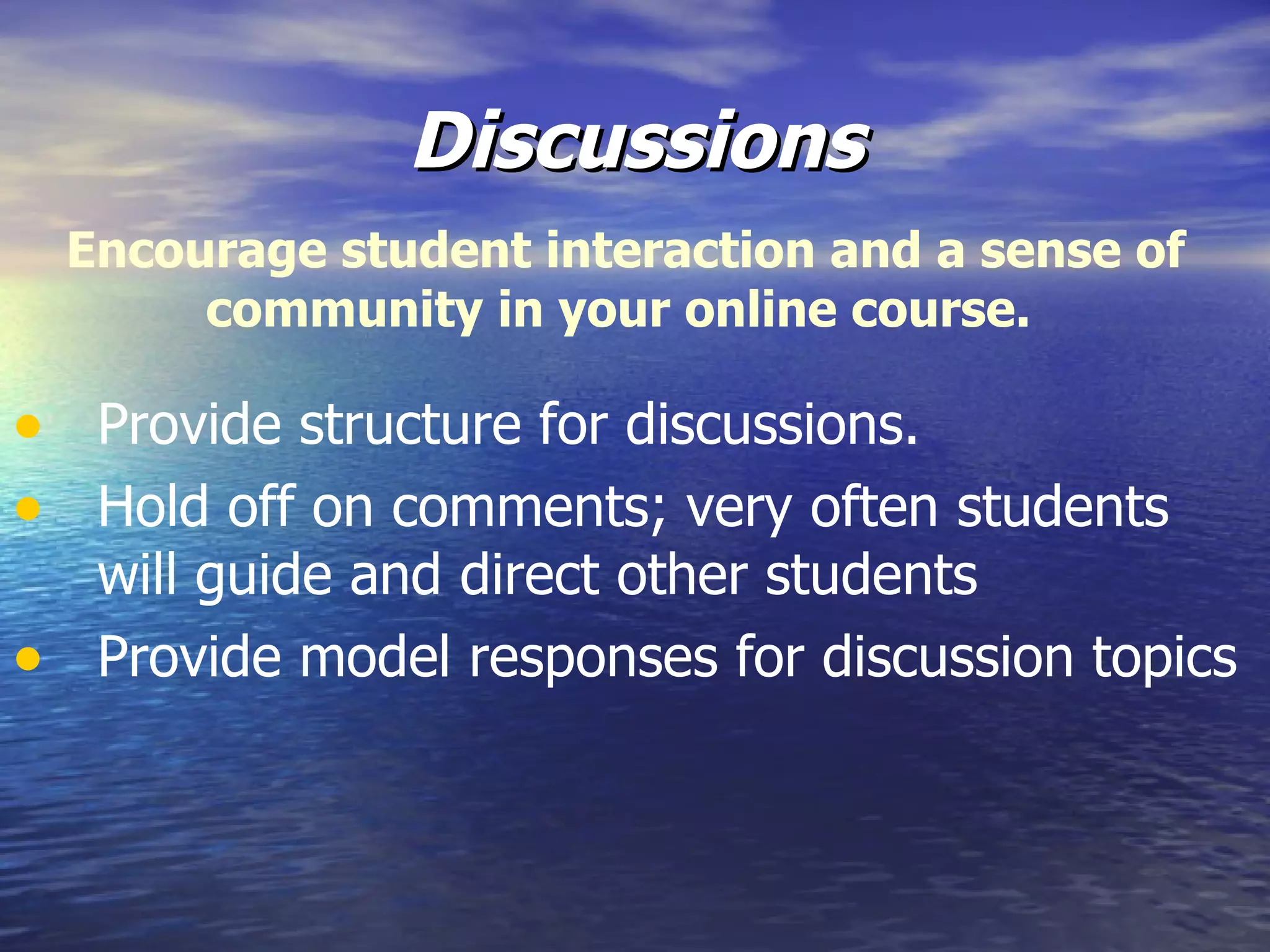 Discussions Provide structure for discussions. Hold off on comments; very often students will guide and direct other students Provide model responses for discussion topics Encourage student interaction and a sense of community in your online course.  