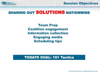 © 2016 Enroll America | StateOfEnrollment.org
SHARING OUT SOLUTIONS NATIONWIDE
Team Prep
Coalition engagement
Information collection
Engaging media
Scheduling tips
TODAYS GOAL: 101 Tactics
Session Objectives
 
