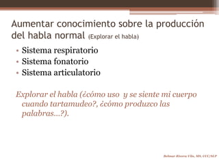 Aumentar conocimiento sobre la producción
del habla normal (Explorar el habla)
• Sistema respiratorio
• Sistema fonatorio
• Sistema articulatorio
Explorar el habla (¿cómo uso y se siente mi cuerpo
cuando tartamudeo?, ¿cómo produzco las
palabras…?).
Belmar Rivera Vila, MS, CCC/SLP
 