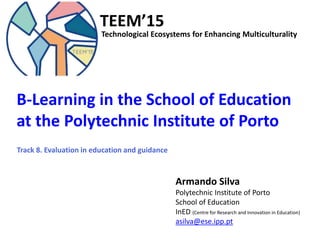 B-Learning in the School of Education at the Polytechnic Institute of Porto
TEEM’15
TEEM’15
B-Learning in the School of Education
at the Polytechnic Institute of Porto
Armando Silva
Polytechnic Institute of Porto
School of Education
InED (Centre for Research and Innovation in Education)
asilva@ese.ipp.pt
Technological Ecosystems for Enhancing Multiculturality
Track 8. Evaluation in education and guidance
 