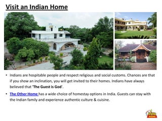 Visit an Indian Home




• Indians are hospitable people and respect religious and social customs. Chances are that
  if you show an inclination, you will get invited to their homes. Indians have always
  believed that 'The Guest is God'.
• The Other Home has a wide choice of homestay options in India. Guests can stay with
  the Indian family and experience authentic culture & cuisine.
 