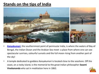 Stands on the tips of India




•   Kanyakumari, the southernmost point of peninsular India, is where the waters of Bay of
    Bengal, the Indian Ocean and the Arabian Sea meet- a place from where one can see
    spectacular sunrises, colourful sunsets and the full moon rising from another part of
    the sky!
•   A temple dedicated to goddess Kanyakumari is located close to the seashore. Off the
    coast, on a rocky island, is the memorial to the great Indian philosopher-Swami
    Vivekananda who sat in meditation here in 1862.
 