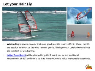 Let your Hair Fly




•   Windsurfing is now so popular that most good sea-side resorts offer it. Winter months
    are best for amateurs as the wind remains gentle. The lagoons at Lakshadweep Islands
    are excellent for windsurfing.
•   Indian Travel Agent will be pleased to guide & assist you for any additional
    Requirement or do’s and don’ts so as to make your India visit a memorable experience.
 