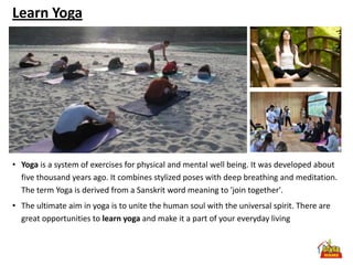 Learn Yoga




• Yoga is a system of exercises for physical and mental well being. It was developed about
  five thousand years ago. It combines stylized poses with deep breathing and meditation.
  The term Yoga is derived from a Sanskrit word meaning to 'join together'.
• The ultimate aim in yoga is to unite the human soul with the universal spirit. There are
  great opportunities to learn yoga and make it a part of your everyday living
 