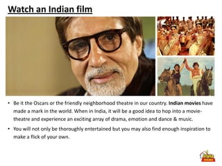 Watch an Indian film




• Be it the Oscars or the friendly neighborhood theatre in our country. Indian movies have
  made a mark in the world. When in India, it will be a good idea to hop into a movie-
  theatre and experience an exciting array of drama, emotion and dance & music.
• You will not only be thoroughly entertained but you may also find enough inspiration to
  make a flick of your own.
 