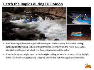Catch the Rapids during Full Moon




• River Running is the most organized water sport in the country. It includes rafting,
  canoeing and kayaking. India's rafting stretches are mainly on the rivers Bias, Sutlej,
  Mahakali and Ganges, of which the Ganges is considered the safest.
• If you're lucky you might even catch the night rafting, when the runners raft by the light
  of the full moon that casts eerie shadows all over the flat Himalayan deserted land.
 