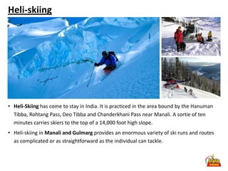 Heli-skiing




• Heli-Skiing has come to stay in India. It is practiced in the area bound by the Hanuman
  Tibba, Rohtang Pass, Deo Tibba and Chanderkhani Pass near Manali. A sortie of ten
  minutes carries skiers to the top of a 14,000 foot high slope.
• Heli-skiing in Manali and Gulmarg provides an enormous variety of ski runs and routes
  as complicated or as straightforward as the individual can tackle.
 