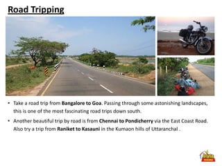 Road Tripping




• Take a road trip from Bangalore to Goa. Passing through some astonishing landscapes,
  this is one of the most fascinating road trips down south.
• Another beautiful trip by road is from Chennai to Pondicherry via the East Coast Road.
  Also try a trip from Raniket to Kasauni in the Kumaon hills of Uttaranchal .
 