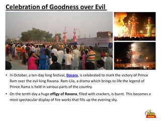 Celebration of Goodness over Evil




• In October, a ten-day long festival, Dasara, is celebrated to mark the victory of Prince
  Ram over the evil king Ravana. Ram-Lila, a drama which brings to life the legend of
  Prince Rama is held in various parts of the country.
• On the tenth day a huge effigy of Ravana, filled with crackers, is burnt. This becomes a
  most spectacular display of fire works that fills up the evening sky.
 