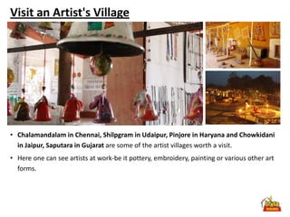 Visit an Artist's Village




• Chalamandalam in Chennai, Shilpgram in Udaipur, Pinjore in Haryana and Chowkidani
  in Jaipur, Saputara in Gujarat are some of the artist villages worth a visit.
• Here one can see artists at work-be it pottery, embroidery, painting or various other art
  forms.
 