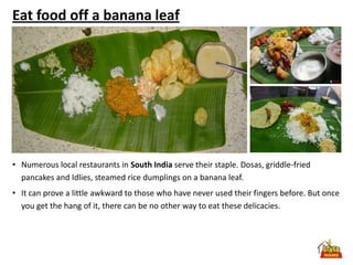 Eat food off a banana leaf




• Numerous local restaurants in South India serve their staple. Dosas, griddle-fried
  pancakes and Idlies, steamed rice dumplings on a banana leaf.
• It can prove a little awkward to those who have never used their fingers before. But once
  you get the hang of it, there can be no other way to eat these delicacies.
 