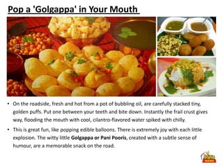 Pop a 'Golgappa' in Your Mouth




• On the roadside, fresh and hot from a pot of bubbling oil, are carefully stacked tiny,
  golden puffs. Put one between your teeth and bite down. Instantly the frail crust gives
  way, flooding the mouth with cool, cilantro-flavored water spiked with chilly.
• This is great fun, like popping edible balloons. There is extremely joy with each little
  explosion. The witty little Golgappa or Pani Pooris, created with a subtle sense of
  humour, are a memorable snack on the road.
 