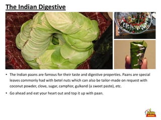 The Indian Digestive




• The Indian paans are famous for their taste and digestive properties. Paans are special
  leaves commonly had with betel nuts which can also be tailor-made on request with
  coconut powder, clove, sugar, camphor, gulkand (a sweet paste), etc.
• Go ahead and eat your heart out and top it up with paan.
 