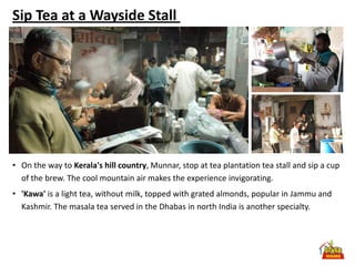 Sip Tea at a Wayside Stall




• On the way to Kerala's hill country, Munnar, stop at tea plantation tea stall and sip a cup
  of the brew. The cool mountain air makes the experience invigorating.
• 'Kawa' is a light tea, without milk, topped with grated almonds, popular in Jammu and
  Kashmir. The masala tea served in the Dhabas in north India is another specialty.
 