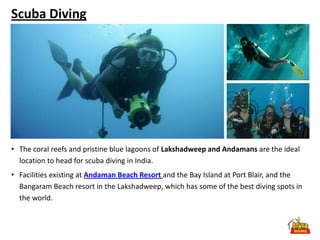 Scuba Diving




• The coral reefs and pristine blue lagoons of Lakshadweep and Andamans are the ideal
  location to head for scuba diving in India.
• Facilities existing at Andaman Beach Resort and the Bay Island at Port Blair, and the
  Bangaram Beach resort in the Lakshadweep, which has some of the best diving spots in
  the world.
 
