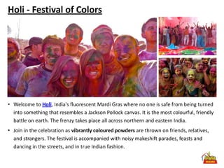 Holi - Festival of Colors




• Welcome to Holi, India's fluorescent Mardi Gras where no one is safe from being turned
  into something that resembles a Jackson Pollock canvas. It is the most colourful, friendly
  battle on earth. The frenzy takes place all across northern and eastern India.
• Join in the celebration as vibrantly coloured powders are thrown on friends, relatives,
  and strangers. The festival is accompanied with noisy makeshift parades, feasts and
  dancing in the streets, and in true Indian fashion.
 