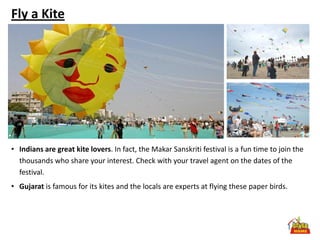 Fly a Kite




• Indians are great kite lovers. In fact, the Makar Sanskriti festival is a fun time to join the
  thousands who share your interest. Check with your travel agent on the dates of the
  festival.
• Gujarat is famous for its kites and the locals are experts at flying these paper birds.
 