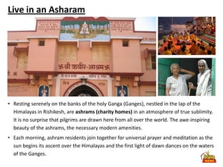 Live in an Asharam




• Resting serenely on the banks of the holy Ganga (Ganges), nestled in the lap of the
  Himalayas in Rishikesh, are ashrams (charity homes) in an atmosphere of true sublimity.
  It is no surprise that pilgrims are drawn here from all over the world. The awe-inspiring
  beauty of the ashrams, the necessary modern amenities.
• Each morning, ashram residents join together for universal prayer and meditation as the
  sun begins its ascent over the Himalayas and the first light of dawn dances on the waters
  of the Ganges.
 