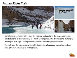 Frozen River Trek




• A challenging and exciting trek over the frozen river Zanskar is the only access to the
  isolated capital of Zanskar during the harsh winter period. This dramatic and challenging
  trek begins with sight seeking in the Tibetan influenced kingdom of Ladakh.
• The trek is on the frozen river with night stops in the villages and natural caves. Best
  time is from mid-January to mid-February.
 