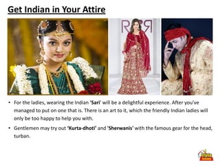 Get Indian in Your Attire




• For the ladies, wearing the Indian 'Sari' will be a delightful experience. After you've
  managed to put on one that is. There is an art to it, which the friendly Indian ladies will
  only be too happy to help you with.
• Gentlemen may try out ‘Kurta-dhoti’ and 'Sherwanis' with the famous gear for the head,
  turban.
 